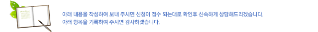 아래의 내용을 작성하여 보내 주시면 신청이 접수 되는대로 확인후 신속하게 상담해드리겠습니다.